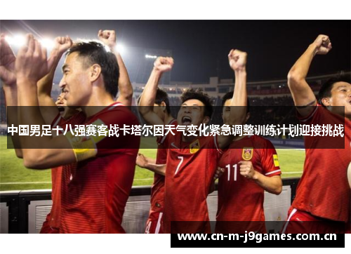 中国男足十八强赛客战卡塔尔因天气变化紧急调整训练计划迎接挑战